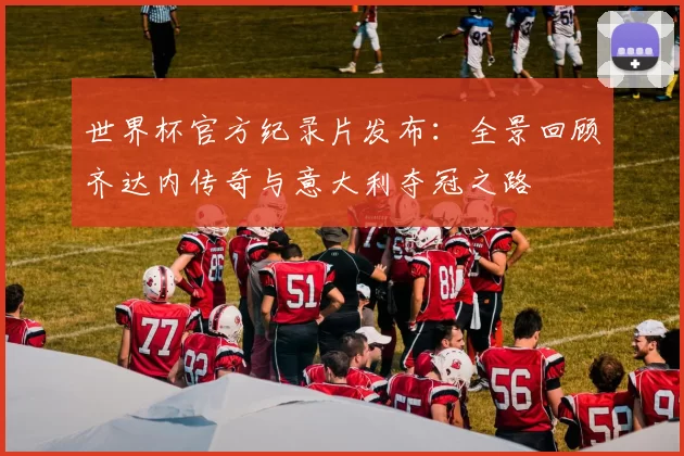 世界杯官方纪录片发布:全景回顾齐达内传奇与意大利夺冠之路
