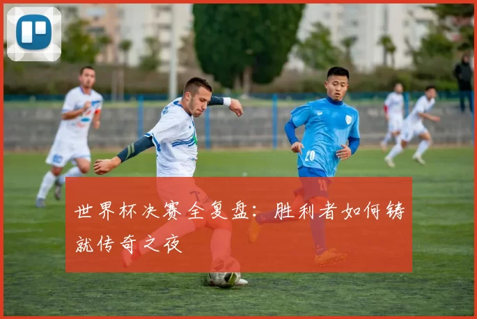 世界杯决赛全复盘:胜利者如何铸就传奇之夜