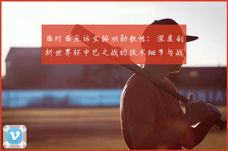 面对面采访女排功勋教练：深度剖析世界杯中巴之战的技术细节与战略意义
