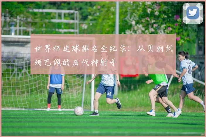 世界杯进球排名全纪录：从贝利到姆巴佩的历代神射手