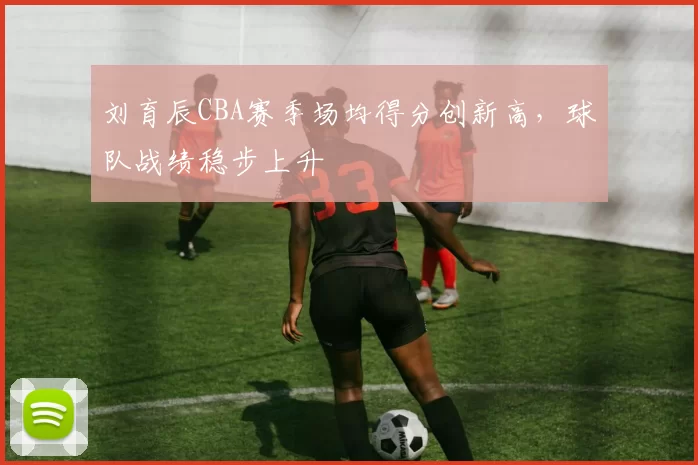 刘育辰CBA赛季场均得分创新高，球队战绩稳步上升