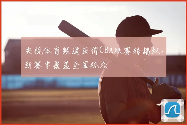 央视体育频道获得CBA联赛转播权，新赛季覆盖全国观众