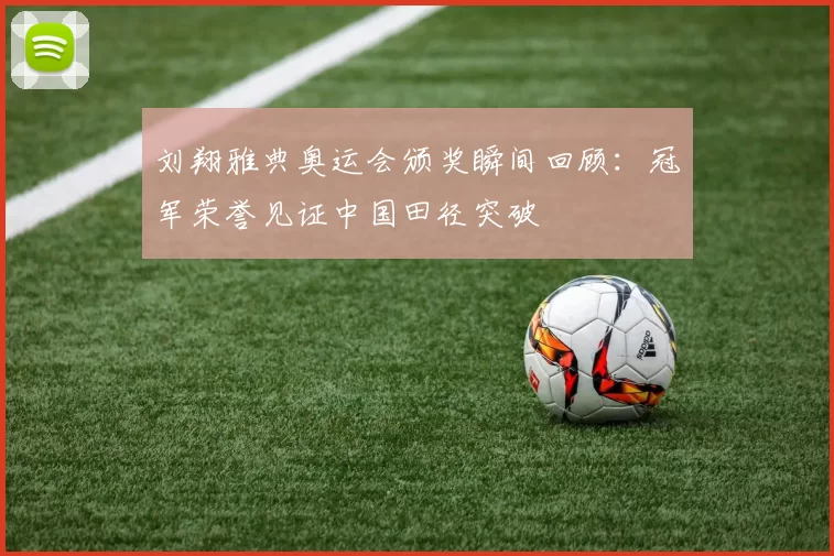 刘翔雅典奥运会颁奖瞬间回顾：冠军荣誉见证中国田径突破