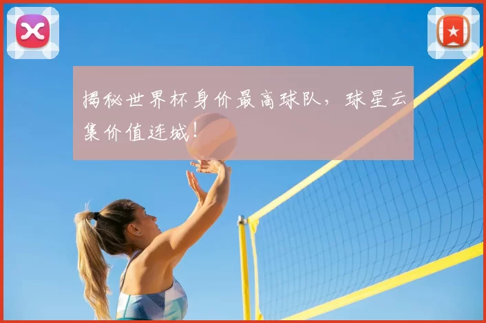 揭秘世界杯身价最高球队,球星云集价值连城!