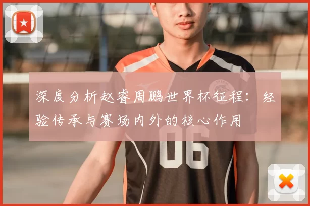 深度分析赵睿周鹏世界杯征程：经验传承与赛场内外的核心作用