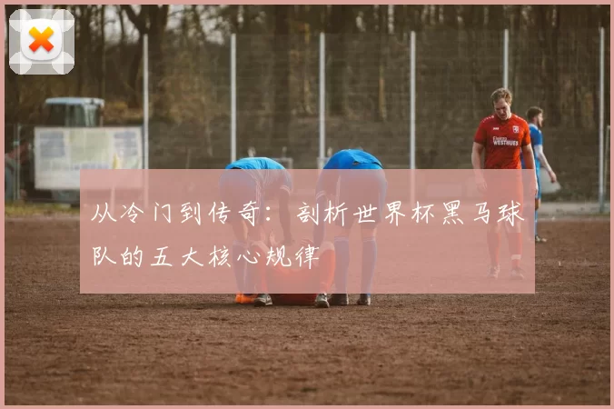 从冷门到传奇:剖析世界杯黑马球队的五大核心规律