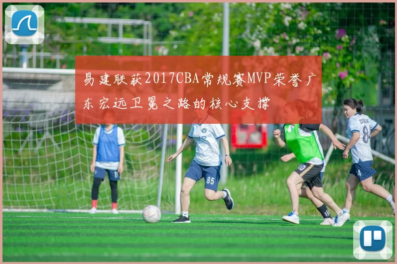 易建联获2017CBA常规赛MVP荣誉广东宏远卫冕之路的核心支撑