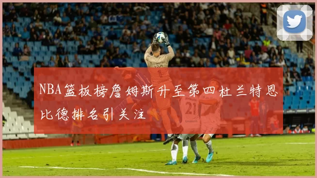 NBA篮板榜詹姆斯升至第四杜兰特恩比德排名引关注