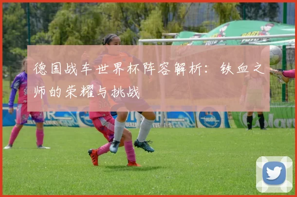 德国战车世界杯阵容解析：铁血之师的荣耀与挑战