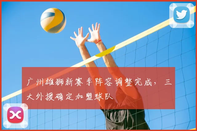 广州雄狮新赛季阵容调整完成，三大外援确定加盟球队