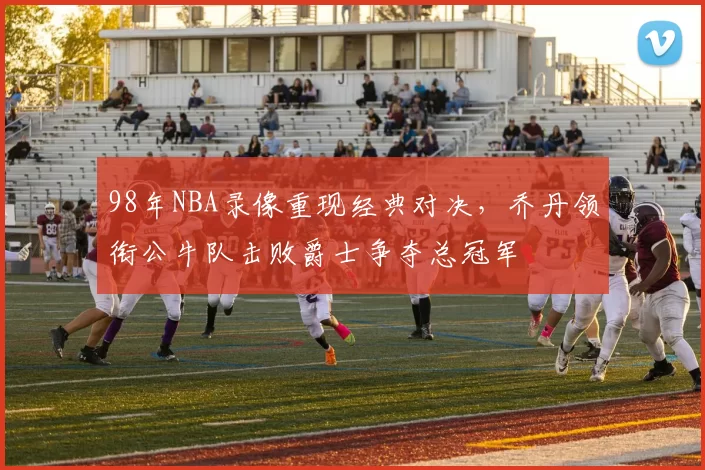 98年NBA录像重现经典对决，乔丹领衔公牛队击败爵士争夺总冠军