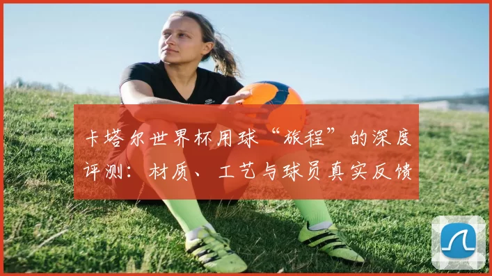 卡塔尔世界杯用球“旅程”的深度评测:材质、工艺与球员真实反馈