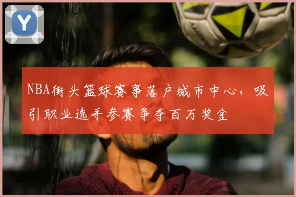 NBA街头篮球赛事落户城市中心，吸引职业选手参赛争夺百万奖金