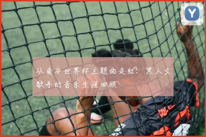 从南非世界杯主题曲走红：黑人女歌手的音乐生涯回顾