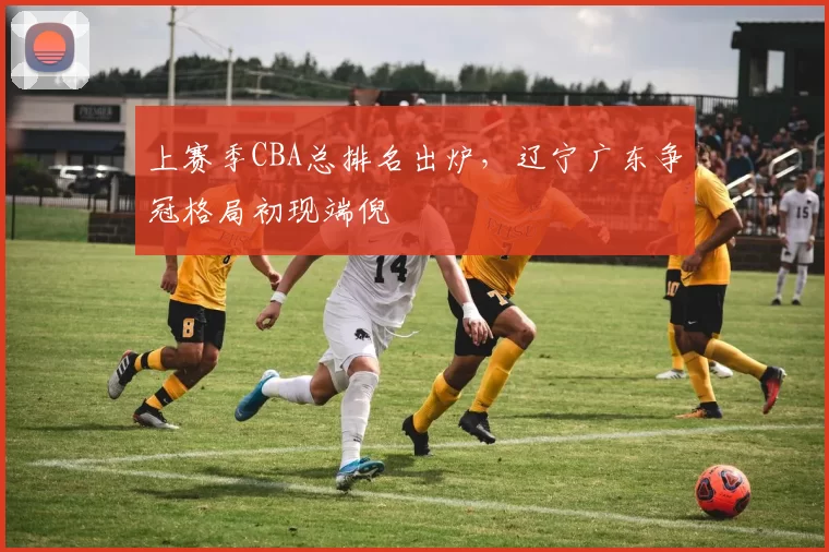 上赛季CBA总排名出炉，辽宁广东争冠格局初现端倪