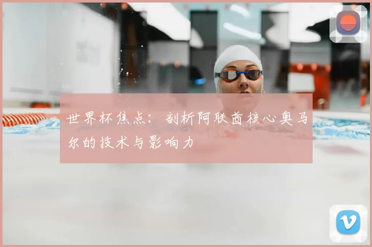 世界杯焦点：剖析阿联酋核心奥马尔的技术与影响力
