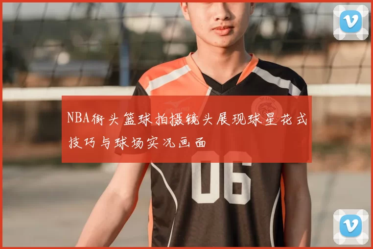 NBA街头篮球拍摄镜头展现球星花式技巧与球场实况画面