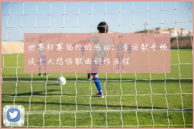 世界杯赛场外的感动:专访歌手畅谈十大悲伤歌曲创作历程