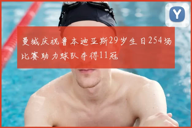 曼城庆祝鲁本迪亚斯29岁生日254场比赛助力球队夺得11冠