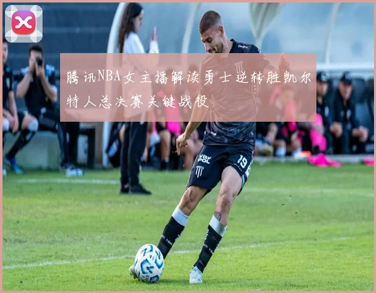 腾讯NBA女主播解读勇士逆转胜凯尔特人总决赛关键战役