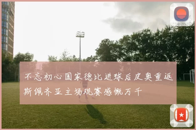 不忘初心国家德比进球后皮奥重返斯佩齐亚主场观赛感慨万千