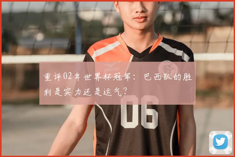 重评02年世界杯冠军：巴西队的胜利是实力还是运气？