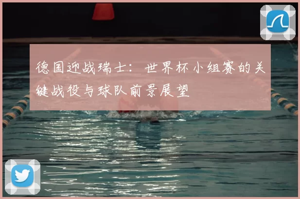 德国迎战瑞士：世界杯小组赛的关键战役与球队前景展望