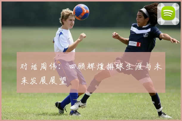 对话周伟：回顾辉煌排球生涯与未来发展展望