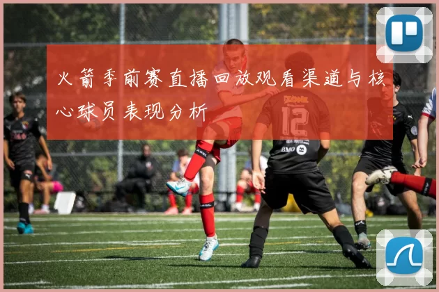 火箭季前赛直播回放观看渠道与核心球员表现分析