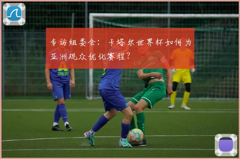 专访组委会：卡塔尔世界杯如何为亚洲观众优化赛程？