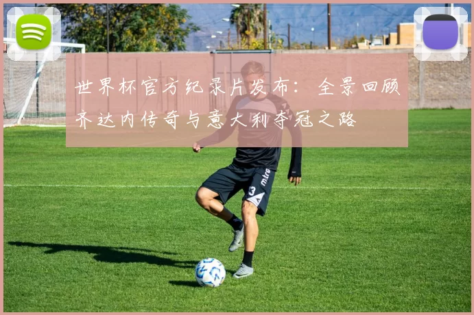 世界杯官方纪录片发布：全景回顾齐达内传奇与意大利夺冠之路