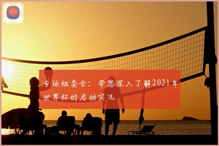专访组委会：带您深入了解2021年世界杯的启动实况