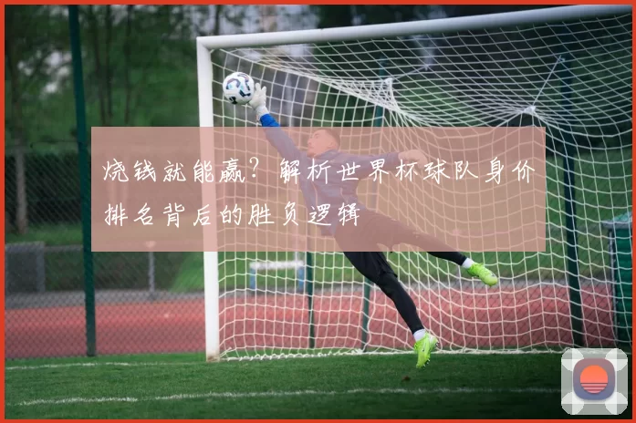 烧钱就能赢？解析世界杯球队身价排名背后的胜负逻辑