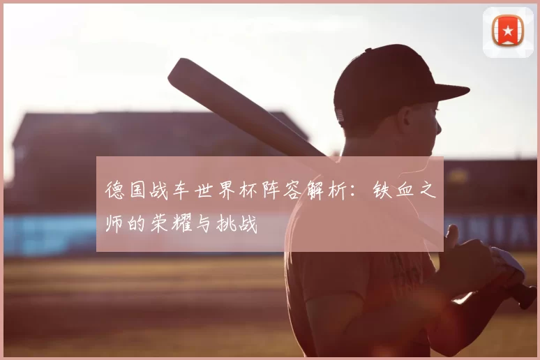 德国战车世界杯阵容解析：铁血之师的荣耀与挑战