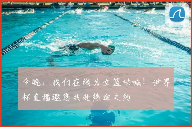今晚，我们在线为女篮呐喊！世界杯直播邀您共赴热血之约