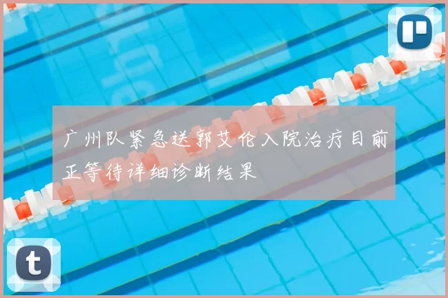 广州队紧急送郭艾伦入院治疗目前正等待详细诊断结果