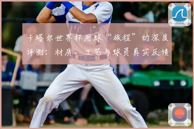卡塔尔世界杯用球“旅程”的深度评测:材质、工艺与球员真实反馈