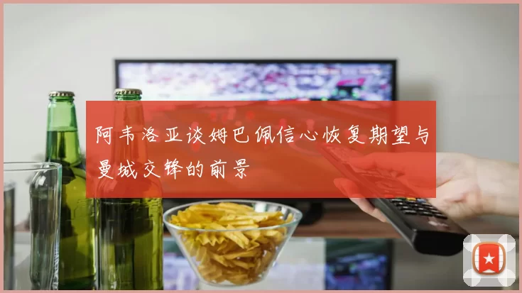 阿韦洛亚谈姆巴佩信心恢复期望与曼城交锋的前景