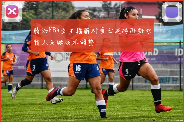 腾讯NBA女主播解析勇士逆转胜凯尔特人关键战术调整