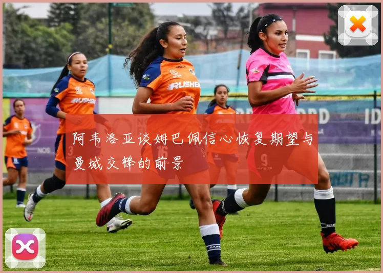 阿韦洛亚谈姆巴佩信心恢复期望与曼城交锋的前景