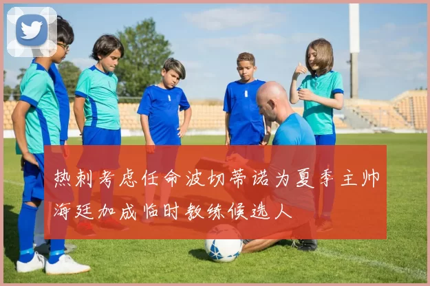 热刺考虑任命波切蒂诺为夏季主帅海廷加成临时教练候选人