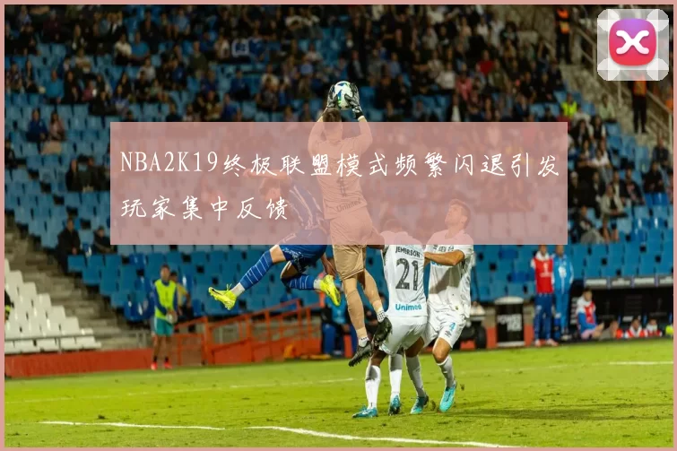 NBA2K19终极联盟模式频繁闪退引发玩家集中反馈