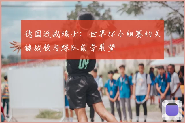德国迎战瑞士:世界杯小组赛的关键战役与球队前景展望
