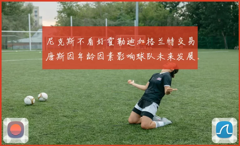 尼克斯不看好霍勒迪加格兰特交易唐斯因年龄因素影响球队未来发展