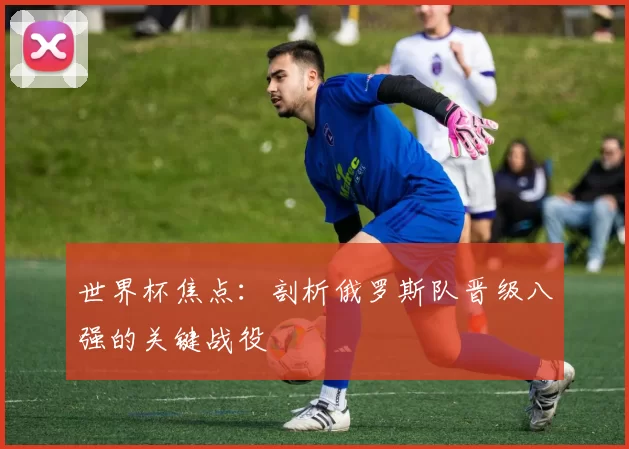 世界杯焦点：剖析俄罗斯队晋级八强的关键战役