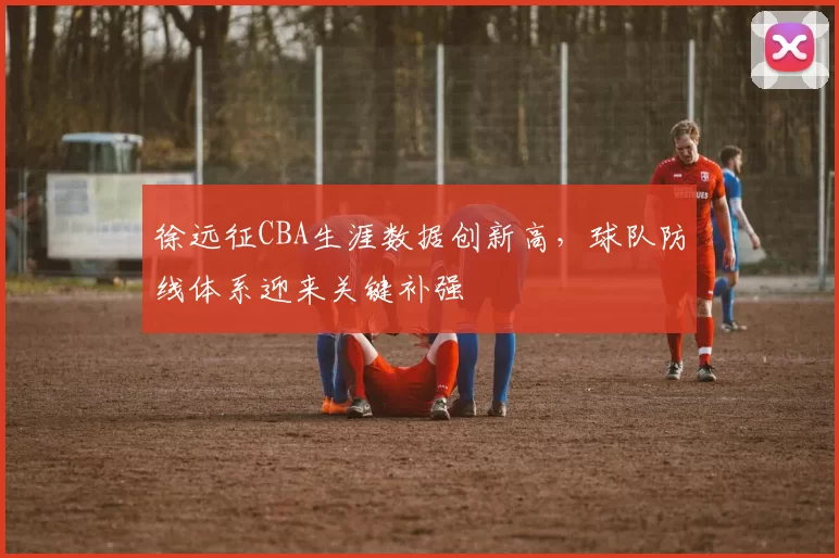 徐远征CBA生涯数据创新高，球队防线体系迎来关键补强