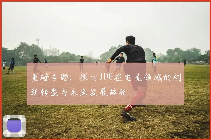 重磅专题：探讨JDG在电竞领域的创新转型与未来发展路径