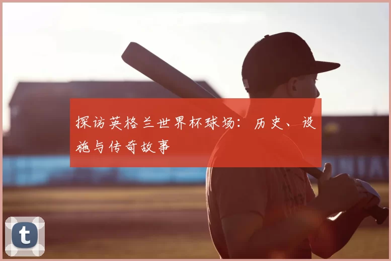 探访英格兰世界杯球场：历史、设施与传奇故事