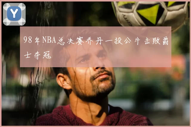 98年NBA总决赛乔丹一投公牛击败爵士夺冠