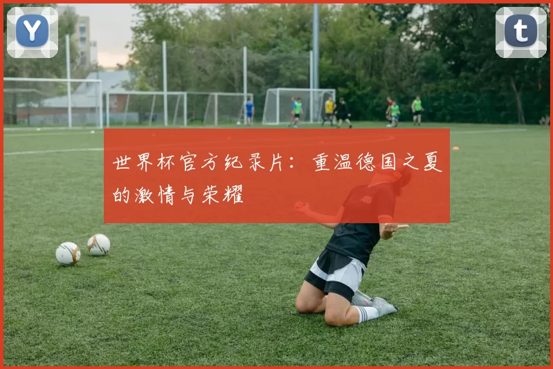 世界杯官方纪录片:重温德国之夏的激情与荣耀